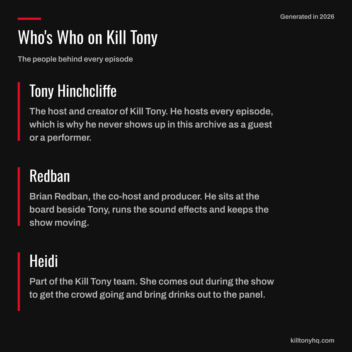 Tony Hinchcliffe: The host and creator of Kill Tony. He hosts every episode, which is why he never shows up in this archive as a guest or a performer. Redban: Brian Redban, the co-host and producer. He sits at the board beside Tony, runs the sound effects and keeps the show moving. Heidi: Part of the Kill Tony team. She comes out during the show to get the crowd going and bring drinks out to the panel.